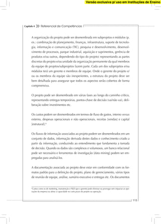 Referencial de Competências
115
Capítulo 4
A organização do projeto pode ser desmembrada em subprojetos e módulos (p.
ex.: combinação de planejamento, ﬁnanças, infraestrutura, suporte de tecnolo-
gia, informação e comunicação (TIC), pesquisa e desenvolvimento, desenvol-
vimento de processos, parque industrial, aquisição e suprimentos, gerência de
produtos e/ou outros, dependendo do tipo do projeto) representando as partes
discretas do projeto e/ou unidade da organização permanente da qual membros
da equipe de projetos/subprojetos fazem parte. Cada um dos subprojetos e/ou
módulos terá um gerente e membros de equipe. Onde o gerente do projeto e/
ou os membros da equipe são inexperientes, a estrutura do projeto deve ser
bem detalhada para assegurar que todos os aspectos serão cobertos de forma
compreensiva.
O projeto pode ser desmembrado em várias fases ao longo do caminho crítico,
representando entregas temporárias, pontos-chave de decisão (vai/não vai), deli-
beração sobre investimentos etc.
Os custos podem ser desmembrados em termos de ﬂuxo de gastos, interno versus
externo, despesas operacionais e não operacionais, receitas [vendas] e capital
[estrutural].6
Os ﬂuxos de informação associados ao projeto podem ser desmembrados em um
conjunto de dados, informação derivada destes dados e conhecimento criado a
partir da informação, conduzindo ao entendimento que fundamenta a tomada
de decisão. Quando os dados são complexos e volumosos, um banco relacional
pode ser necessário e ferramentas de investigação [data mining] podem ser em-
pregadas para analisá-los.
A documentação associada ao projeto deve estar em conformidade com os for-
matos padrão para a deﬁnição do projeto, plano de gerenciamento, vários tipos
de reunião de equipe, análise, sumário executivo e entregas etc. Os documentos
6
Custos como os de marketing, manutenção e P&D que o gerente pode eliminar ou prorrogar sem impactar as ope-
rações da empresa ou afetar a capacidade no curto prazo do projeto ou operação.
Versão exclusiva p/ uso em Instituções de Ensino
 