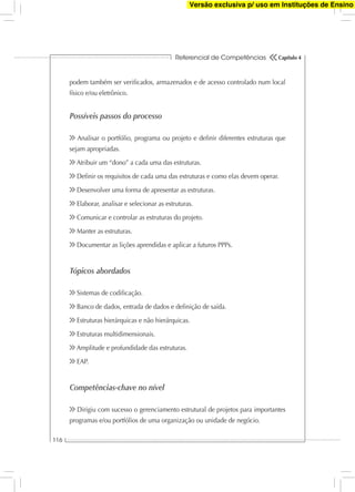 Referencial de Competências
116
Capítulo 4
podem também ser veriﬁcados, armazenados e de acesso controlado num local
físico e/ou eletrônico.
Possíveis passos do processo
Analisar o portfólio, programa ou projeto e deﬁnir diferentes estruturas que
sejam apropriadas.
Atribuir um “dono” a cada uma das estruturas.
Deﬁnir os requisitos de cada uma das estruturas e como elas devem operar.
Desenvolver uma forma de apresentar as estruturas.
Elaborar, analisar e selecionar as estruturas.
Comunicar e controlar as estruturas do projeto.
Manter as estruturas.
Documentar as lições aprendidas e aplicar a futuros PPPs.
Tópicos abordados
Sistemas de codiﬁcação.
Banco de dados, entrada de dados e deﬁnição de saída.
Estruturas hierárquicas e não hierárquicas.
Estruturas multidimensionais.
Amplitude e profundidade das estruturas.
EAP.
Competências-chave no nível
Dirigiu com sucesso o gerenciamento estrutural de projetos para importantes
programas e/ou portfólios de uma organização ou unidade de negócio.
Versão exclusiva p/ uso em Instituções de Ensino
 