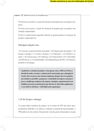 Referencial de Competências
117
Capítulo 4
Gerenciou com êxito a criação de estruturas de projetos para um projeto com-
plexo.
Geriu com sucesso a criação de estruturas de projetos para um projeto com
limitada complexidade.
Teve o conhecimento requerido referente ao gerenciamento às estruturas de
projetos e pôde aplicá-lo.
Principais relações com
1.01 Sucesso no gerenciamento do projeto; 1.06 Organização do projeto; 1.10
Escopo e entregas; 1.13 Custos e ﬁnanças; 1.15 Alterações; 1.16 Controle e re-
porte; 1.18 Comunicação; 2.01 Liderança; 2.03 Autocontrole; 2.07 Criatividade;
2.09 Eﬁciência; 2.13 Conﬁabilidade; 3.04 Implementação de PPP; 3.07 Sistemas,
produtos e tecnologias.
Usualmente a estrutura do projeto é vista apenas como a WBS ou EAP já co-
nhecida de muitos.Acontece,conforme já foi mencionado,que a abrangência
é maior.Deve-se prever uma estrutura ampla que abarque não só os projetos,
mas também os portfólio e programas.A maturidade da empresa será posta à
prova à medida que mudanças (do negócio,estratégica,organizacional ou de
trabalho) provocam reestruturações que deverão ser absorvidas rapidamente
e com eﬁcácia (eﬁciência + efetividade) pela organização.
1.10 Escopo e entregas
O escopo deﬁne fronteiras do projeto. Se os limites do PPP não forem apro-
priadamente deﬁnidos e os aditivos e reduções corretamente documentados, o
PPP poderá sair de controle. Do ponto de vista das partes interessadas o escopo
Versão exclusiva p/ uso em Instituções de Ensino
 