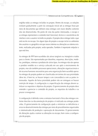 Referencial de Competências
118
Capítulo 4
engloba todas as entregas incluídas no projeto. Dentro do escopo, as soluções
evoluem gradualmente a partir da concepção inicial até as entregas ﬁnais por
meio de documentos que deﬁnem estas entregas com maior detalhe conforme
elas são desenvolvidas. Do ponto de vista das partes interessadas, o escopo e
as entregas representam o conteúdo total (funcional, técnico e características de
interface com o usuário) incluído no projeto. O projeto deve entregar tudo o que
está escrito no escopo. Em alguns tipos de projeto o escopo inclui os ambientes
dos usuários e o geográﬁco em que novos sistemas ou alterações ao sistema exis-
tente, realizadas pelo projeto, serão operados. Também é importante estipular o
que está fora.
As entregas de PPP bem-sucedidos são ativos tangíveis ou intangíveis criados
para o cliente. São representados por desenhos, esquemas, descrições, mode-
los, protótipos, sistemas e produtos de vários tipos. As entregas não são apenas
o produto vendido ou o serviço colocado em uso após o encerramento do
projeto, mas são também processos operacionais, alterações organizacionais e
de recursos humanos necessários para uma organização bem-sucedida operar.
As entregas do projeto podem ser classiﬁcadas em termos de suas prioridades
(deve ter, é bom ter, se houver tempo) e em concordância com as partes in-
teressadas. Aqueles de baixa prioridade podem não ser entregues se houver
restrição de tempo. A conﬁguração e a especiﬁcação das entregas devem sa-
tisfazer os requisitos e objetivos do projeto. O gerenciamento do projeto deve
entender e gerenciar o conteúdo do projeto, os requisitos do trabalho e os
prazos (cronograma).
A conﬁguração é deﬁnida como a estrutura funcional e física das entregas con-
forme descritas na documentação do projeto e é realizada nas entregas produ-
zidas. O gerenciamento da conﬁguração ajuda a minimizar as deﬁciências e
erros no desenvolvimento das entregas por meio de procedimentos organizados
e sistematizados de produção e aprovação de documentos. O gerenciamento
de alterações ajuda a rastrear as alterações no escopo, bem como a conﬁgura-
ção do projeto.
Versão exclusiva p/ uso em Instituções de Ensino
 