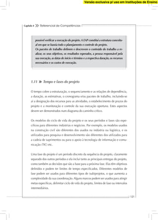 Referencial de Competências
121
Capítulo 4
1.11 Tempo e fases do projeto
O tempo cobre a estruturação, o sequenciamento e as relações de dependência,
a duração, as estimativas, o cronograma e/ou pacotes de trabalho, incluindo-se
aí a designação dos recursos para as atividades, o estabelecimento de prazos do
projeto e a monitoração e controle da sua execução oportuna. Estes aspectos
devem ser demonstrados num diagrama do caminho crítico.
Os modelos do ciclo de vida do projeto e os seus períodos e fases são espe-
cíﬁcos para diferentes indústrias e negócios. Por exemplo, os modelos usados
na construção civil são diferentes dos usados na indústria ou logística, e os
utilizados para pesquisa e desenvolvimento são diferentes dos utilizados para
a cadeia de suprimentos ou para o apoio à tecnologia de informação e comu-
nicação (TIC) etc.
Uma fase do projeto é um período discreto da sequência do projeto, claramente
separado dos outros períodos e ela inclui tanto as principais entregas do projeto,
como também as decisões que são a base para a próxima fase. Elas têm objetivos
deﬁnidos e podem ter limites de tempo especiﬁcados. Diferentes modelos de
fase podem ser usados para diferentes tipos de (sub)projetos, o que aumenta a
complexidade da sua coordenação. Alguns marcos podem ser usados para atingir
metas especíﬁcas, delimitar ciclo de vida do projeto, limites de fase ou intervalos
intermediários.
possível veriﬁcar a execução do projeto.A EAP constitui a estrutura conceitu-
al em que se baseia todo o planejamento e controle do projeto.
Os pacotes de trabalho deﬁnem e descrevem o conteúdo do trabalho a re-
alizar, os seus objetivos, os resultados esperados, a pessoa responsável pela
sua execução,as datas de início e término e a respectiva duração,os recursos
necessários e os custos de execução.
Versão exclusiva p/ uso em Instituções de Ensino
 