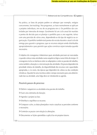 Referencial de Competências
122
Capítulo 4
Na prática, as fases do projeto podem se sobrepor (por exemplo, estágios
concorrentes, fast-tracking). Nos programas, as fases normalmente se aplicam
a projetos individuais, em vez de ao programa em si. Os portfólios são con-
trolados por intervalos de tempo. Geralmente há um ciclo anual de reuniões
e pontos de decisão para se planejar o portfólio para o ano seguinte, talvez
com uma previsão de vários anos, dependendo-se do tipo de negócio ou or-
ganização. O portfólio também terá pontos de revisão durante o atual ciclo de
entrega para garantir o progresso, que os recursos estejam sendo distribuídos
apropriadamente e para permitir que ações corretivas sejam tomadas quando
necessário.
O objetivo do cronograma é determinar quais atividades precisam ser executadas
e quando colocar estas atividades numa sequência lógica numa linha do tempo. O
cronograma inclui as interfaces entre os subprojetos e entre os pacotes de trabalho,
como também a duração e a sincronização das atividades. Os prazos dependem da
prioridade relativa do trabalho, da disponibilidade dos recursos com capacidades
apropriadas, e, às vezes, das épocas que dependem da cultura ou das condições
climáticas. Quando há uma incerteza sobre o tempo necessário para uma determi-
nada fase ou atividade, uma folga deve ser introduzida na agenda.
Possíveis passos do processo
Deﬁnir e sequenciar as atividades e/ou pacotes de trabalho.
Fazer uma estimativa da duração.
Agendar o projeto ou fase.
Distribuir e equilibrar os recursos.
Comparar o alvo, as datas planejadas e reais e atualizar as previsões conforme
o necessário.
Controlar os prazos com relação às alterações.
Documentar as lições aprendidas e aplicá-las em projetos futuros.
Versão exclusiva p/ uso em Instituções de Ensino
 