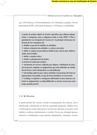 Referencial de Competências
124
Capítulo 4
ção; 2.09 Eﬁciência; 2.10 Aconselhamento; 3.01 Orientação a projetos; 3.04 Im-
plementação de PPP; 3.08 Gestão de pessoas; 3.10 Finanças e contabilidade.
A gestão de projetos dispõe de técnicas especíﬁcas para elaborar planeja-
mento e cronograma, como os diagramas Gantt, as redes (PERT e CPM), o
agendamento ou cronograma de recursos etc. As principais tarefas para ela-
boração de um cronograma são:
detalhar os pacotes de trabalho em atividades;
estimar as durações das atividades e o esforço necessário;
deﬁnir as relações de precedência (ﬁnish-to-start, start-to-start, ﬁnish-to-
-ﬁnish, start-to-ﬁnish);
deﬁnir o caminho crítico;
otimizar o planejamento do projeto.
As técnicas de otimização incluem:
nivelamento de recursos: utilizado para adequar a distribuição da aloca-
ção de pessoas, máquinas ou equipamentos que serão utilizados nas ativida-
des de forma a evitar sobreposições ou sobreutilização;
fast-tracking: aplicá-lo para colocar atividades (em geral que deveriam ser
sequenciadas) em paralelo, ou seja, de forma simultânea ou concorrente.
Crashing: é comprimir o cronograma adicionando recursos (pessoas, ma-
teriais ou equipamentos), ou disponibilizando os mesmos recursos por mais
tempo, quando possível.
1.12 Recursos
O gerenciamento dos recursos consiste no planejamento dos mesmos, com a
identiﬁcação e distribuição no nível de capacidade apropriada. Também inclui
a otimização da maneira pela qual os recursos são utilizados nos prazos, como
também o contínuo monitoramento e controle. Os recursos abrangem pessoas,
materiais e a infraestrutura (como materiais, equipamentos, instalações, serviços,
Versão exclusiva p/ uso em Instituções de Ensino
 