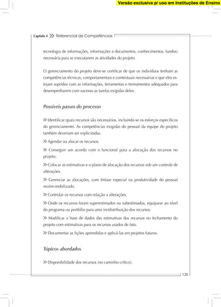 Referencial de Competências
125
Capítulo 4
tecnologia de informações, informações e documentos, conhecimentos, fundos)
necessária para se executarem as atividades do projeto.
O gerenciamento do projeto deve-se certiﬁcar de que os indivíduos tenham as
competências técnicas, comportamentais e contextuais necessárias e que eles es-
tejam supridos com as informações, ferramentas e treinamentos adequados para
desempenharem com sucesso as tarefas exigidas deles.
Possíveis passos do processo
Identiﬁcar quais recursos são necessários, incluindo-se os esforços especíﬁcos
do gerenciamento. As competências exigidas do pessoal da equipe do projeto
também deveriam ser explicitadas.
Agendar ou alocar os recursos.
Conseguir um acordo com o funcional para a alocação dos recursos no
projeto.
Colocar as estimativas e o plano de alocação dos recursos sob um controle de
alterações.
Gerenciar as alocações, com ênfase especial na produtividade do pessoal
recém-mobilizado.
Controlar os recursos com relação a alterações.
Onde os recursos foram superestimados ou subestimados, equiparar ao nível
do programa ou portfólio para uma (re)distribuição dos recursos.
Modiﬁcar a base de dados das estimativas dos recursos no fechamento do
projeto com estimativas para os recursos usados de fato.
Documentar as lições aprendidas e aplicá-las em projetos futuros.
Tópicos abordados
Disponibilidade dos recursos (no caminho crítico).
Versão exclusiva p/ uso em Instituções de Ensino
 