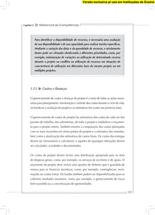 Referencial de Competências
127
Capítulo 4
1.13 Custos e ﬁnanças
O gerenciamento de custos e ﬁnanças do projeto é a soma de todas as ações neces-
sárias para planejamento, monitoração e controle dos custos durante o ciclo de vida,
incluindo-se a avaliação do projeto e as estimativas dos custos nas primeiras fases.
O gerenciamento de custos do projeto faz estimativas dos custos de cada um dos
pacotes de trabalho, dos subsistemas, de todo o projeto e estabelece o orçamen-
to para o projeto inteiro. Também envolve a comparação dos custos planejados
com os reais incorridos em vários pontos do projeto e a estimativa dos restantes,
bem como a atualização das estimativas de custos ﬁnais. Os custos das entregas
devem ser mensuráveis e calculáveis, e aqueles de quaisquer alterações devem
ser calculados, acordados e documentados.
Os custos do projeto devem incluir uma distribuição apropriada para os itens
de despesas gerais, como, por exemplo, os serviços de escritório e de apoio. O
orçamento do projeto deve incluir uma quantia de dinheiro que é guardada de
reserva para se ﬁnanciar incertezas, como, por exemplo, contingências, recla-
mações ou custos extras. Os fundos também podem ser disponibilizados para se
cobrirem resultados favoráveis, como, por exemplo, o gerenciamento de riscos
bem-sucedido ou a concretização de oportunidades.
Para identiﬁcar a disponibilidade de recursos, é necessária uma avaliação
de sua disponibilidade e de sua capacidade para realizar tarefas especíﬁcas.
Mediante a variação das datas e da quantidade de recursos, o nivelamento
destes pode ser efetuado obedecendo a diferentes prioridades, como, por
exemplo, minimização de variações na utilização de determinado recurso
durante o projeto ou conﬂitos na utilização de recursos em situações de
concorrência de utilização em diferentes fases do mesmo projeto ou em
múltiplos projetos.
Versão exclusiva p/ uso em Instituções de Ensino
 