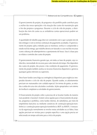 Referencial de Competências
128
Capítulo 4
O gerenciamento do projeto, do programa e do portfólio pode contribuir para
a análise das novas operações e da situação dos custos de manutenção após
o ﬁm dos projetos e programas. Durante o ciclo de vida do projeto, a distri-
buição dos itens de custos ou as verdadeiras contas operacionais podem ser
um problema.
A quantidade de trabalho paga deve ser consistente com o que o projeto tem de
fato entregue e com os termos contratuais de pagamento acordados. O gerencia-
mento de projetos aplica métodos para se monitorar, veriﬁcar e compreender o
estado real da entrega, que trabalho deveria ser faturado e o uso real dos recursos
(como cobrança de subempreiteiros e apontamento de horas). Esta é a base para
os relatos e controles dos custos do projeto.
O gerenciamento ﬁnanceiro garante que, em todas as fases do projeto, seja co-
nhecida a necessidade de recursos para cada intervalo de tempo. Eles dependem
dos custos do projeto, dos prazos e das condições de pagamento. O gerencia-
mento do projeto também analisa os recursos ﬁnanceiros disponíveis e gerencia
quaisquer gastos inferiores ou superiores.
Deve haver fundos (uma folga ou contingência) disponíveis para exigências ines-
peradas durante o ciclo de vida do projeto. Quando usados, os adiantamentos
precisam ser manuseados com cuidado especial. Em termos de gastos, as entra-
das e saídas do caixa são calculadas e avaliadas. Ações apropriadas e um sistema
de feedback completam as atividades de gerenciamento.
O ﬁnanciamento do projeto cobre o processo de se levantar fundos da maneira
mais prudente e favorável. Existem várias opções para o ﬁnanciamento de proje-
tos, programas e portfólios, como fundos internos, de subsidiárias, por meio de
empréstimos bancários ou mediante consórcios de construção-operação-trans-
ferência e construção-posse-operação-transferência (BOT ou BOOT). A tesoura-
ria da organização normalmente se envolve nestas atividades ou as lidera. Estas
opções precisam ser revistas para o projeto especíﬁco e uma opção precisa ser
selecionada em tempo suﬁciente para o início do projeto.
Versão exclusiva p/ uso em Instituções de Ensino
 