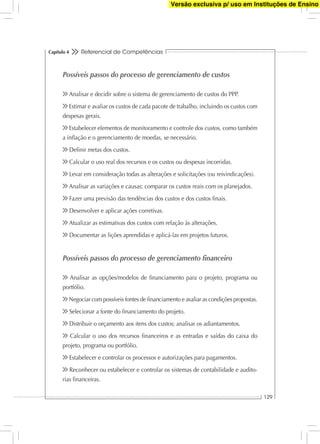 Referencial de Competências
129
Capítulo 4
Possíveis passos do processo de gerenciamento de custos
Analisar e decidir sobre o sistema de gerenciamento de custos do PPP.
Estimar e avaliar os custos de cada pacote de trabalho, incluindo os custos com
despesas gerais.
Estabelecer elementos de monitoramento e controle dos custos, como também
a inﬂação e o gerenciamento de moedas, se necessário.
Deﬁnir metas dos custos.
Calcular o uso real dos recursos e os custos ou despesas incorridas.
Levar em consideração todas as alterações e solicitações (ou reivindicações).
Analisar as variações e causas; comparar os custos reais com os planejados.
Fazer uma previsão das tendências dos custos e dos custos ﬁnais.
Desenvolver e aplicar ações corretivas.
Atualizar as estimativas dos custos com relação às alterações.
Documentar as lições aprendidas e aplicá-las em projetos futuros.
Possíveis passos do processo de gerenciamento ﬁnanceiro
Analisar as opções/modelos de ﬁnanciamento para o projeto, programa ou
portfólio.
Negociar com possíveis fontes de ﬁnanciamento e avaliar as condições propostas.
Selecionar a fonte do ﬁnanciamento do projeto.
Distribuir o orçamento aos itens dos custos; analisar os adiantamentos.
Calcular o uso dos recursos ﬁnanceiros e as entradas e saídas do caixa do
projeto, programa ou portfólio.
Estabelecer e controlar os processos e autorizações para pagamentos.
Reconhecer ou estabelecer e controlar os sistemas de contabilidade e audito-
rias ﬁnanceiras.
Versão exclusiva p/ uso em Instituções de Ensino
 