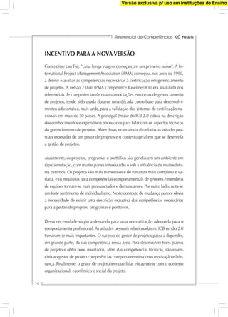 Referencial de Competências
14
Prefácio
INCENTIVO PARA A NOVA VERSÃO
Como disse Lao Tsé, “Uma longa viagem começa com um primeiro passo”. A In-
ternational Project Management Association (IPMA) começou, nos anos de 1990,
a deﬁnir e avaliar as competências necessárias à certiﬁcação em gerenciamento
de projetos. A versão 2.0 do IPMA Competence Baseline (ICB) era abalizada nos
referenciais de competências de quatro associações europeias de gerenciamento
de projetos, tendo sido usada durante uma década como base para desenvolvi-
mentos adicionais e, mais tarde, para a validação dos sistemas de certiﬁcação na-
cionais em mais de 30 países. A principal ênfase do ICB 2.0 estava na descrição
dos conhecimentos e experiência necessários para lidar com os aspectos técnicos
do gerenciamento de projetos. Além disso, eram ainda abordadas as atitudes pes-
soais esperadas de um gestor de projetos e o contexto geral em que se desenrola
a gestão de projetos.
Atualmente, os projetos, programas e portfólios são geridos em um ambiente em
rápida mutação, com muitas partes interessadas e sob a inﬂuência de muitos fato-
res externos. Os projetos são mais numerosos e de natureza mais complexa e va-
riada, e os requisitos para competências comportamentais de gestores e membros
de equipes tornam-se mais pronunciados e demandantes. Por outro lado, nota-se
um forte sentimento de individualismo. Neste contexto de mudança parece óbvia
a necessidade de existir uma descrição exaustiva das competências necessárias
para a gestão de projetos, programas e portfólios.
Dessa necessidade surgiu a demanda para uma normatização adequada para o
comportamento proﬁssional. As atitudes pessoais relacionadas no ICB versão 2.0
tornaram-se mais importantes. O sucesso do gestor de projetos passa a depender,
em grande parte, da sua competência nessa área. Para desenvolver bons planos
de projeto e obter bons resultados, além das competências técnicas, são essen-
ciais ao gestor de projeto competências comportamentais como motivação e lide-
rança. Finalmente, o gestor de projeto tem que lidar eﬁcazmente com o contexto
organizacional, econômico e social do projeto.
Versão exclusiva p/ uso em Instituções de Ensino
 