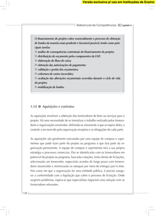 Referencial de Competências
132
Capítulo 4
O ﬁnanciamento do projeto cobre essencialmente o processo de obtenção
de fundos da maneira mais prudente e favorável possível, tendo como prin-
cipais tarefas:
análise de consequências contratuais do ﬁnanciamento do projeto;
distribuição do orçamento pelos componentes da EAP;
elaboração do ﬂuxo de caixa;
obtenção das autorizações de pagamento;
validação e gestão dos orçamentos;
cobertura de custos incorridos;
avaliação das alterações orçamentais ocorridas durante o ciclo de vida
do projeto;
mobilização de fundos.
1.14 Aquisições e contratos
As aquisições envolvem a obtenção dos fornecedores de bens ou serviços para o
projeto. Há uma necessidade de se formalizar o trabalho realizado pelos fornece-
dores e organizações envolvidos, deﬁnindo-se claramente o que se espera deles, o
controle a ser exercido pela organização receptora e as obrigações de cada parte.
As aquisições são geralmente executadas por uma equipe de compras e supri-
mentos que pode fazer parte do projeto ou programa e que fará parte da or-
ganização permanente. A equipe de compras e suprimentos terá a sua própria
estratégia e processos comerciais. Eles se identiﬁcarão com os fornecedores em
potencial do projeto ou programa, buscarão cotações, farão ofertas de licitações,
selecionarão um fornecedor, negociarão acordos de longo prazo com fornece-
dores favorecidos e minimizarão os estoques por meio de entregas just in time.
Nos casos em que a organização for uma entidade pública, é preciso assegu-
rar a conformidade com a legislação que cobre o processo de licitação. Onde
surgirem problemas, espera-se que especialistas negociem uma solução com os
fornecedores relevantes.
Versão exclusiva p/ uso em Instituções de Ensino
 