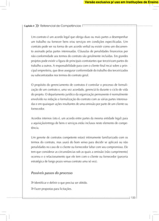 Referencial de Competências
133
Capítulo 4
Um contrato é um acordo legal que obriga duas ou mais partes a desempenhar
um trabalho ou fornecer bens e/ou serviços em condições especiﬁcadas. Um
contrato pode ser na forma de um acordo verbal ou existir como um documen-
to assinado pelas partes interessadas. Cláusulas de penalidades ﬁnanceiras por
não conformidade aos termos do contrato são geralmente incluídas. Em grandes
projetos pode existir a ﬁgura de principais contratantes que terceirizam partes do
trabalho a outros. A responsabilidade para com o cliente ﬁnal recai sobre a prin-
cipal empreiteira, que deve assegurar conformidade do trabalho dos terceirizados
ou subcontratados nos termos do contrato geral.
O propósito do gerenciamento de contratos é controlar o processo de formali-
zação de um contrato e, uma vez acordado, gerenciá-lo durante o ciclo de vida
do projeto. O departamento jurídico da organização permanente é normalmente
envolvido na redação e formalização do contrato com as várias partes interessa-
das e em quaisquer ações resultantes de uma omissão por parte de um cliente ou
fornecedor.
Acordos internos (isto é, um acordo entre partes da mesma entidade legal) para
a aquisição/entrega de bens e serviços estão inclusos neste elemento de compe-
tência.
Um gerente de contratos competente estará intimamente familiarizado com os
termos do contrato, mas usará do bom senso para decidir se aplicará ou não
penalidades no caso de o cliente ou fornecedor faltar com seu compromisso. Ele
tem que considerar as circunstâncias sob as quais a omissão [não cumprimento]
ocorreu e o relacionamento que ele tem com o cliente ou fornecedor (parceria
estratégica de longo prazo versus contrato uma só vez).
Possíveis passos do processo
Identiﬁcar e deﬁnir o que precisa ser obtido.
Fazer propostas para licitações.
Versão exclusiva p/ uso em Instituções de Ensino
 