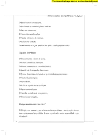 Referencial de Competências
134
Capítulo 4
Selecionar os fornecedores.
Estabelecer a administração do contrato.
Executar o contrato.
Administrar as alterações.
Aceitar o término do contrato.
Concluir o contrato.
Documentar as lições aprendidas e aplicá-las em projetos futuros.
Tópicos abordados
Procedimentos e testes de aceite.
Gerenciamento de alterações.
Gerenciamento de reclamações (pleitos).
Revisão do desempenho do contrato.
Termos do contrato, incluindo-se as penalidades por omissões.
Análise fazer/comprar.
Penalidades.
Políticas e práticas das aquisições.
Parcerias estratégicas.
Acordos na cadeia de fornecedores.
Processo de licitações.
Competências-chave no nível
Dirigiu com sucesso o gerenciamento das aquisições e contratos para impor-
tantes programas e/ou portfólios de uma organização ou de uma unidade orga-
nizacional.
Versão exclusiva p/ uso em Instituções de Ensino
 
