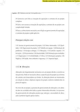 Referencial de Competências
135
Capítulo 4
Gerenciou com êxito as situações de aquisições e contratos de um projeto
complexo.
Geriu com sucesso as situações de aquisições e contratos de um projeto com
complexidade limitada.
Teve o conhecimento necessário com relação ao gerenciamento de aquisições
e contratos do projeto e pôde aplicá-lo.
Principais relações com
1.01 Sucesso no gerenciamento do projeto; 1.02 Partes interessadas; 1.05 Quali-
dade; 1.06 Organização do projeto; 1.07 Trabalho em equipe; 1.08 Resolução de
problemas; 1.10 Escopo e entregas; 1.15 Alterações; 1.16 Controle e reporte; 1.19
Iniciação; 1.20 Encerramento; 2.04 Assertividade; 2.08 Orientação para resultados;
2.11 Negociação; 2.13 Conﬁabilidade; 2.15 Ética; 3.01 Orientação a projetos; 3.06
Negócio; 3.09 Saúde, meio ambiente e segurança; 3.11 Aspectos legais.
1.15 Alterações
Alterações são frequentemente necessárias em um projeto devido a ocorrências
não previstas. Pode ser necessário alterar a especiﬁcação do projeto ou os termos
do contrato com fornecedores ou clientes. As alterações devem ser monitoradas
em relação às metas e objetivos originais do projeto conforme estabelecidos no
plano de negócio.
No início de um projeto, o processo de gerenciamento de alterações a ser adota-
do deve ser acordado entre todas as partes interessadas relevantes. Um processo
de gerenciamento de alterações proativo que antecipe a necessidade de altera-
ções é preferível àquele apenas reativo.
Versão exclusiva p/ uso em Instituções de Ensino
 