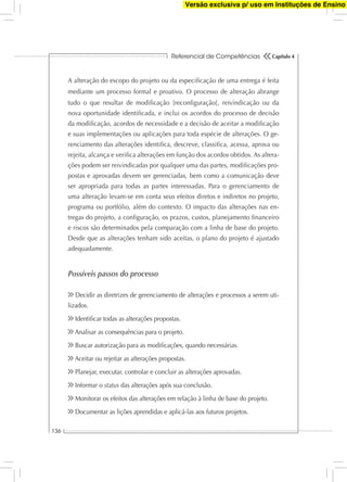 Referencial de Competências
136
Capítulo 4
A alteração do escopo do projeto ou da especiﬁcação de uma entrega é feita
mediante um processo formal e proativo. O processo de alteração abrange
tudo o que resultar de modiﬁcação [reconﬁguração], reivindicação ou da
nova oportunidade identiﬁcada, e inclui os acordos do processo de decisão
da modiﬁcação, acordos de necessidade e a decisão de aceitar a modiﬁcação
e suas implementações ou aplicações para toda espécie de alterações. O ge-
renciamento das alterações identiﬁca, descreve, classiﬁca, acessa, aprova ou
rejeita, alcança e veriﬁca alterações em função dos acordos obtidos. As altera-
ções podem ser reivindicadas por qualquer uma das partes, modiﬁcações pro-
postas e aprovadas devem ser gerenciadas, bem como a comunicação deve
ser apropriada para todas as partes interessadas. Para o gerenciamento de
uma alteração levam-se em conta seus efeitos diretos e indiretos no projeto,
programa ou portfólio, além do contexto. O impacto das alterações nas en-
tregas do projeto, a conﬁguração, os prazos, custos, planejamento ﬁnanceiro
e riscos são determinados pela comparação com a linha de base do projeto.
Desde que as alterações tenham sido aceitas, o plano do projeto é ajustado
adequadamente.
Possíveis passos do processo
Decidir as diretrizes de gerenciamento de alterações e processos a serem uti-
lizados.
Identiﬁcar todas as alterações propostas.
Analisar as consequências para o projeto.
Buscar autorização para as modiﬁcações, quando necessárias.
Aceitar ou rejeitar as alterações propostas.
Planejar, executar, controlar e concluir as alterações aprovadas.
Informar o status das alterações após sua conclusão.
Monitorar os efeitos das alterações em relação à linha de base do projeto.
Documentar as lições aprendidas e aplicá-las aos futuros projetos.
Versão exclusiva p/ uso em Instituções de Ensino
 