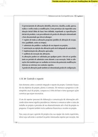 Referencial de Competências
138
Capítulo 4
1.16 Controle e reporte
Este elemento cobre o controle integrado e reporte do projeto. Controle é basea-
do nos objetivos do projeto, planos e contratos. Ele mensura o progresso e o de-
sempenho atual do projeto, compara-os à linha de base e toma quaisquer ações
corretivas que sejam necessárias.
O ato de reportar (processo de elaboração e comunicação de informações utili-
zando vários meios) signiﬁca providenciar, informar e comunicar sobre o status do
trabalho no projeto e previsões de seu desenvolvimento até o ﬁnal do projeto ou
programa. O reporte também inclui auditorias ﬁnanceiras e revisões no projeto.
Nos casos em que o gerente de projeto e/ou sua equipe são muito experientes,
talvez seja suﬁciente e aceitável às partes interessadas reportar por exceção. Isto
O gerenciamento de alterações identiﬁca, descreve, classiﬁca, avalia, aprova,
realiza e veriﬁca todas as modiﬁcações. Como premissas são requeridos uma
situação inicial (linha de base) bem deﬁnida, respeitando as especiﬁcações
iniciais do produto,e um procedimento de gestão de alteração sistematizado
e bem documentado que deverá abranger:
registro de todas as alterações propostas (pedidos de alteração de escopo,
risco, qualidade, custos ou tempo);
submissão dos pedidos e avaliação do seu impacto no projeto;
autorização ou rejeição das alterações pelo nível adequado de autoridade;
implementação das alterações aprovadas;
auditoria da execução das alterações.
As alterações podem ser solicitadas por qualquer parte e têm de ser geridas
tanto no período de submissão como durante a sua execução. Todas as alte-
rações têm também que ser avaliadas em termos das potenciais modiﬁcações
(internas ou externas) nos contratos vigentes.
A gestão de alterações pode também ser denominada gestão de conﬁguração.
Versão exclusiva p/ uso em Instituções de Ensino
 
