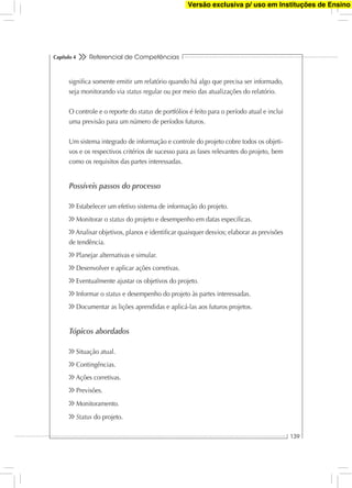 Referencial de Competências
139
Capítulo 4
signiﬁca somente emitir um relatório quando há algo que precisa ser informado,
seja monitorando via status regular ou por meio das atualizações do relatório.
O controle e o reporte do status de portfólios é feito para o período atual e inclui
uma previsão para um número de períodos futuros.
Um sistema integrado de informação e controle do projeto cobre todos os objeti-
vos e os respectivos critérios de sucesso para as fases relevantes do projeto, bem
como os requisitos das partes interessadas.
Possíveis passos do processo
Estabelecer um efetivo sistema de informação do projeto.
Monitorar o status do projeto e desempenho em datas especíﬁcas.
Analisar objetivos, planos e identiﬁcar quaisquer desvios; elaborar as previsões
de tendência.
Planejar alternativas e simular.
Desenvolver e aplicar ações corretivas.
Eventualmente ajustar os objetivos do projeto.
Informar o status e desempenho do projeto às partes interessadas.
Documentar as lições aprendidas e aplicá-las aos futuros projetos.
Tópicos abordados
Situação atual.
Contingências.
Ações corretivas.
Previsões.
Monitoramento.
Status do projeto.
Versão exclusiva p/ uso em Instituções de Ensino
 