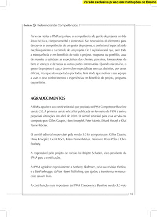 Referencial de Competências
15
Prefácio
Por estas razões a IPMA organizou as competências de gestão de projetos em três
áreas: técnica, comportamental e contextual. São necessários 46 elementos para
descrever as competências de um gestor de projetos, o proﬁssional especializado
no planejamento e o controle de um projeto. Ele é o proﬁssional que, com toda
a transparência e em benefício de todo o projeto, programa ou portfólio, atua
de maneira a satisfazer as expectativas dos clientes, parceiros, fornecedores de
bens e serviços e de todas as outras partes interessadas. Quando necessário, o
gestor de projetos é capaz de envolver especialistas em suas decisões, por vezes
difíceis, mas que são respeitadas por todos. Tem ainda que motivar a sua equipe
a usar os seus conhecimentos e experiências em benefício do projeto, programa
ou portfólio.
AGRADECIMENTOS
A IPMA agradece ao comitê editorial que produziu o IPMA Competence Baseline
versão 2.0. A primeira versão oﬁcial foi publicada em fevereiro de 1999 e sofreu
pequenas alterações em abril de 2001. O comitê editorial para essa versão era
composto por: Gilles Caupin, Hans Knoepfel, Peter Morris, Erhard Motzel e Olaf
Pannenbäcker.
O comitê editorial responsável pela versão 3.0 foi composto por: Gilles Caupin,
Hans Knoepfel, Gerrit Koch, Klaus Pannenbäcker, Francisco Pérez-Polo e Chris
Seabury.
A responsável pelo projeto de revisão foi Brigitte Schaden, vice-presidente da
IPMA para a certiﬁcação.
A IPMA agradece especialmente a Anthony Skidmore, pela sua revisão técnica,
e a Bart Verbrugge, da Van Haren Publishing, que ajudou a transformar o manus-
crito em um livro.
A contribuição mais importante ao IPMA Competence Baseline versão 3.0 veio
Versão exclusiva p/ uso em Instituções de Ensino
 