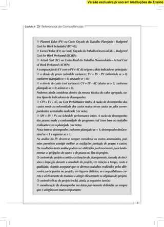 Referencial de Competências
141
Capítulo 4
Planned Value (PV) ou Custo Orçado do Trabalho Planejado – Budgeted
Cost for Work Scheduled (BCWS);
Earned Value (EV) ou Custo Orçado do Trabalho Desenvolvido – Budgeted
Cost for Work Perfomed (BCWP);
Actual Cost (AC) ou Custo Atual do Trabalho Desenvolvido – Actual Cost
of Work Perfomed (ACWP);
A comparação do EV com o PV e AC dá origem a dois indicadores principais:
o desvio de prazo (schedule variance): SV = EV - PV (adiantado se > 0;
conforme planejado se = 0; atrasado se < 0);
o desvio de custo (cost variance): CV = EV - AC (abaixo se > 0; conforme
planejado se = 0; acima se < 0).
Podemos ainda considerar, dentro da mesma técnica do valor agregado, ou-
tros tipos de indicadores de desempenho:
CPI = EV / AC, ou Cost Performance Index. A razão de desempenho dos
custos mede a conformidade dos custos reais com os custos orçados corres-
pondentes ao trabalho realizado (ver nota).
SPI = EV / PV, ou Schedule performance index. A razão de desempenho
dos prazos mede a conformidade do progresso real (com base no trabalho
realizado) com o planejado (ver nota).
Nota: tem-se desempenho conforme planejado se = 1; desempenho desfavo-
rável se < 1 e superior se > 1.
Na análise do EV devem-se sempre considerar os custos acumulados, pois
estes permitem corrigir melhor as oscilações pontuais de prazos e custos.
Os resultados desta análise podem ser utilizados posteriormente para funda-
mentar as projeções de custos e de prazos no ﬁm do projeto.
O controle do projeto combina as funções de planejamento,tomada de deci-
sões e inspeção durante a atividade do projeto, em relação a tempo, custo e
qualidade, visando assegurar que os diversos trabalhos realizados pelos dife-
rentes participantes no projeto, em lugares distintos, se compatibilizem cor-
reta e efetivamente de maneira a atingir eﬁcazmente os objetivos do projeto.
O controle eﬁcaz do projeto inclui, ainda, as seguintes tarefas:
monitoração do desempenho em datas previamente deﬁnidas ou sempre
que é atingido um marco importante;
Versão exclusiva p/ uso em Instituções de Ensino
 