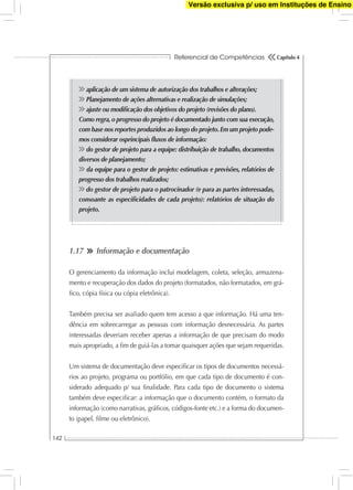 Referencial de Competências
142
Capítulo 4
aplicação de um sistema de autorização dos trabalhos e alterações;
Planejamento de ações alternativas e realização de simulações;
ajuste ou modiﬁcação dos objetivos do projeto (revisões do plano).
Como regra,o progresso do projeto é documentado junto com sua execução,
com base nos reportes produzidos ao longo do projeto.Em um projeto pode-
mos considerar osprincipais ﬂuxos de informação:
do gestor de projeto para a equipe: distribuição de trabalho, documentos
diversos de planejamento;
da equipe para o gestor de projeto: estimativas e previsões, relatórios de
progresso dos trabalhos realizados;
do gestor de projeto para o patrocinador (e para as partes interessadas,
consoante as especiﬁcidades de cada projeto): relatórios de situação do
projeto.
1.17 Informação e documentação
O gerenciamento da informação inclui modelagem, coleta, seleção, armazena-
mento e recuperação dos dados do projeto (formatados, não formatados, em grá-
ﬁco, cópia física ou cópia eletrônica).
Também precisa ser avaliado quem tem acesso a que informação. Há uma ten-
dência em sobrecarregar as pessoas com informação desnecessária. As partes
interessadas deveriam receber apenas a informação de que precisam do modo
mais apropriado, a ﬁm de guiá-las a tomar quaisquer ações que sejam requeridas.
Um sistema de documentação deve especiﬁcar os tipos de documentos necessá-
rios ao projeto, programa ou portfólio, em que cada tipo de documento é con-
siderado adequado p/ sua ﬁnalidade. Para cada tipo de documento o sistema
também deve especiﬁcar: a informação que o documento contém, o formato da
informação (como narrativas, gráﬁcos, códigos-fonte etc.) e a forma do documen-
to (papel, ﬁlme ou eletrônico).
Versão exclusiva p/ uso em Instituções de Ensino
 