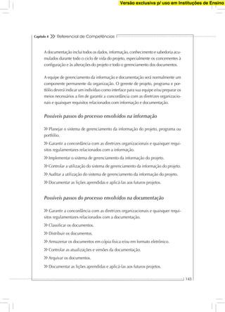Referencial de Competências
143
Capítulo 4
A documentação inclui todos os dados, informação, conhecimento e sabedoria acu-
mulados durante todo o ciclo de vida do projeto, especialmente os concernentes à
conﬁguração e às alterações do projeto e todo o gerenciamento dos documentos.
A equipe de gerenciamento da informação e documentação será normalmente um
componente permanente da organização. O gerente de projeto, programa e por-
tfólio deverá indicar um indivíduo como interface para sua equipe e/ou preparar os
meios necessários a ﬁm de garantir a concordância com as diretrizes organizacio-
nais e quaisquer requisitos relacionados com informação e documentação.
Possíveis passos do processo envolvidos na informação
Planejar o sistema de gerenciamento da informação do projeto, programa ou
portfólio.
Garantir a concordância com as diretrizes organizacionais e quaisquer requi-
sitos regulamentares relacionados com a informação.
Implementar o sistema de gerenciamento da informação do projeto.
Controlar a utilização do sistema de gerenciamento da informação do projeto.
Auditar a utilização do sistema de gerenciamento da informação do projeto.
Documentar as lições aprendidas e aplicá-las aos futuros projetos.
Possíveis passos do processo envolvidos na documentação
Garantir a concordância com as diretrizes organizacionais e quaisquer requi-
sitos regulamentares relacionados com a documentação.
Classiﬁcar os documentos.
Distribuir os documentos.
Armazenar os documentos em cópia física e/ou em formato eletrônico.
Controlar as atualizações e versões da documentação.
Arquivar os documentos.
Documentar as lições aprendidas e aplicá-las aos futuros projetos.
Versão exclusiva p/ uso em Instituções de Ensino
 