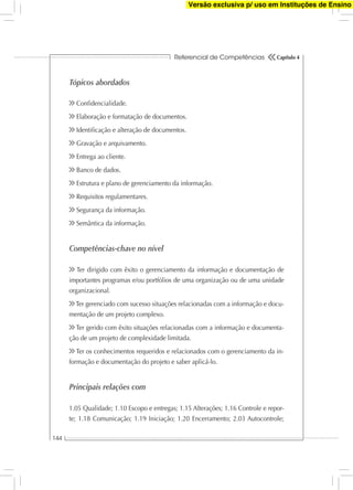 Referencial de Competências
144
Capítulo 4
Tópicos abordados
Conﬁdencialidade.
Elaboração e formatação de documentos.
Identiﬁcação e alteração de documentos.
Gravação e arquivamento.
Entrega ao cliente.
Banco de dados.
Estrutura e plano de gerenciamento da informação.
Requisitos regulamentares.
Segurança da informação.
Semântica da informação.
Competências-chave no nível
Ter dirigido com êxito o gerenciamento da informação e documentação de
importantes programas e/ou portfólios de uma organização ou de uma unidade
organizacional.
Ter gerenciado com sucesso situações relacionadas com a informação e docu-
mentação de um projeto complexo.
Ter gerido com êxito situações relacionadas com a informação e documenta-
ção de um projeto de complexidade limitada.
Ter os conhecimentos requeridos e relacionados com o gerenciamento da in-
formação e documentação do projeto e saber aplicá-lo.
Principais relações com
1.05 Qualidade; 1.10 Escopo e entregas; 1.15 Alterações; 1.16 Controle e repor-
te; 1.18 Comunicação; 1.19 Iniciação; 1.20 Encerramento; 2.03 Autocontrole;
Versão exclusiva p/ uso em Instituções de Ensino
 