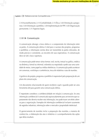 Referencial de Competências
145
Capítulo 4
2.10 Aconselhamento; 2.13 Conﬁabilidade; 2.15 Ética; 3.02 Orientação a progra-
mas; 3.03 Orientação a portfólio; 3.04 Implementação de PPP; 3.05 Organização
permanente; 3.11 Aspectos legais.
1.18 Comunicação
A comunicação abrange a troca efetiva e a compreensão da informação entre
as partes. A comunicação efetiva é vital para o sucesso dos projetos, programas
e portfólios; a informação correta deve ser transmitida às partes relevantes, de
modo preciso e consistente, ao encontro de suas expectativas. A comunicação
deve ser útil, clara e oportuna.
A comunicação pode tomar várias formas: oral, escrita, textual ou gráﬁca, estática
ou dinâmica, formal ou informal, voluntária ou requisitada e pode usar uma varie-
dade de meios, como papel ou mídias eletrônicas. A comunicação pode acontecer
em conversas, workshops e conferências, troca de relatórios e atas de reuniões.
A gerência do projeto, programa e portfólio é responsável pela preparação de um
plano de comunicação.
Um documento relacionando de quem receberá o quê e quando pode ser uma
ferramenta útil para garantir uma comunicação efetiva.
É importante considerar a conﬁdencialidade em relação à comunicação. Se uma
informação conﬁdencial é comunicada equivocadamente para um terceiro que su-
postamente não deveria receber esta informação, isso pode trazer um efeito adver-
so para a organização. Exemplos de informação conﬁdencial incluem vazamento
de segredos industriais, informação sobre o mercado e propriedade intelectual.
O gerenciamento de reuniões inclui a preparação das reuniões, a maneira de
conduzi-las, a elaboração das atas e relatórios e o acompanhamento das ações
que delas resultam.
Versão exclusiva p/ uso em Instituções de Ensino
 