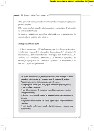 Referencial de Competências
147
Capítulo 4
Ter gerenciado com sucesso situações relacionadas com a comunicação de um
projeto complexo.
Ter gerido com êxito situações relacionadas com a comunicação de um projeto
de complexidade limitada.
Possuir o conhecimento requerido e relacionado com o gerenciamento da
comunicação do projeto e saber aplicá-lo.
Principais relações com
1.02 Partes interessadas; 1.07 Trabalho em equipe; 1.09 Estruturas do projeto;
1.16 Controle e reporte; 1.17 Informação e documentação; 1.19 Iniciação; 1.20
Encerramento; 2.02 Comprometimento e motivação; 2.04 Assertividade; 2.06
Abertura; 2.07 Criatividade; 2.09 Eﬁciência; 3.01 Orientação a projetos; 3.02
Orientação a programas; 3.03 Orientação a portfólio; 3.04 Implementação de
PPP; 3.05 Organização permanente.
De acordo com pesquisas, o gerente passa a maior parte do tempo se comu-
nicando.A má comunicação é uma das causas de insucesso de projetos.
Para um maior sucesso na comunicação, siga estes passos:
simpliﬁque as informações, evite jargões e foque em grupo de pessoas;
use metáforas e analogias;
use diferentes meios de comunicar como fóruns ou grupos, reuniões, e-
-mail, press releases;
liderança pelo exemplo no qual as ações devem estar coerentes com o
discurso;
explicite as inconsistências e as razões legítimas para comportamento in-
coerentes;
ouvir signiﬁca conhecer necessidades.Questione e explore o assunto,ouça
o interlocutor.
Versão exclusiva p/ uso em Instituções de Ensino
 