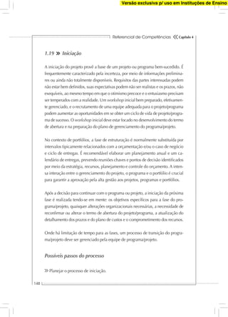 Referencial de Competências
148
Capítulo 4
1.19 Iniciação
A iniciação do projeto provê a base de um projeto ou programa bem-sucedido. É
frequentemente caracterizado pela incerteza, por meio de informações prelimina-
res ou ainda não totalmente disponíveis. Requisitos das partes interessadas podem
não estar bem deﬁnidos, suas expectativas podem não ser realistas e os prazos, não
exequíveis, ao mesmo tempo em que o otimismo precoce e o entusiasmo precisam
ser temperados com a realidade. Um workshop inicial bem preparado, efetivamen-
te gerenciado, e o recrutamento de uma equipe adequada para o projeto/programa
podem aumentar as oportunidades em se obter um ciclo de vida de projeto/progra-
ma de sucesso. O workshop inicial deve estar focado no desenvolvimento do termo
de abertura e na preparação do plano de gerenciamento do programa/projeto.
No contexto de portfólios, a fase de estruturação é normalmente substituída por
intervalos tipicamente relacionados com a orçamentação e/ou o caso de negócio
e ciclo de entregas. É recomendável elaborar um planejamento anual e um ca-
lendário de entregas, prevendo reuniões chaves e pontos de decisão identiﬁcados
por meio da estratégia, recursos, planejamento e controle do orçamento. A inten-
sa interação entre o gerenciamento do projeto, o programa e o portfólio é crucial
para garantir a aprovação pela alta gestão aos projetos, programas e portfólios.
Após a decisão para continuar com o programa ou projeto, a iniciação da próxima
fase é realizada tendo-se em mente: os objetivos especíﬁcos para a fase do pro-
grama/projeto, quaisquer alterações organizacionais necessárias, a necessidade de
reconﬁrmar ou alterar o termo de abertura do projeto/programa, a atualização do
detalhamento dos prazos e do plano de custos e o comprometimento dos recursos.
Onde há limitação de tempo para as fases, um processo de transição do progra-
ma/projeto deve ser gerenciado pela equipe de programa/projeto.
Possíveis passos do processo
Planejar o processo de iniciação.
Versão exclusiva p/ uso em Instituções de Ensino
 