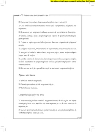 Referencial de Competências
149
Capítulo 4
Comunicar os objetivos do programa/projeto e seu(s) contexto(s).
Criar uma visão compartilhada ou missão para o programa ou projeto no pla-
nejamento.
Desenvolver um programa detalhado ou plano de gerenciamento do projeto.
Obter a aceitação para o programa/projeto e plano de gerenciamento do pro-
grama/projeto.
Colocar a equipe para trabalhar juntos e focar no propósito do programa/
projeto.
Assegurar os recursos, ﬁnanciamento de equipamentos e instalações necessárias.
Assegurar a iniciação adequada do programa/projeto, seu(s) projetos/subpro-
jetos e fases de projeto.
Acordar o termo de abertura e o plano de gerenciamento do programa/projeto,
revisões a cada fase do programa/projeto e seus(s) projetos/subprojetos e altera-
ções necessárias.
Documentar as lições aprendidas e aplicar aos futuros programas/projetos.
Tópicos abordados
Termo de abertura do projeto.
Plano de gerenciamento do programa/projeto.
Workshop de iniciação.
Competências-chave no nível
Teve uma direção bem-sucedida no gerenciamento de iniciações em impor-
tantes programas e/ou portfólios de uma organização ou de uma unidade da
organização.
Teve um gerenciamento de sucesso na iniciação de um projeto completo e de
contexto complexo e de suas fases.
Versão exclusiva p/ uso em Instituções de Ensino
 