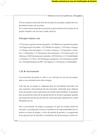 Referencial de Competências
150
Capítulo 4
Teve um gerenciamento de êxito da iniciação de um projeto completo de com-
plexidade limitada e de suas fases.
Ter o conhecimento requerido concernente ao gerenciamento da iniciação de um
projeto completo e de suas fases e poder aplicá-lo.
Principais relações com
1.01 Sucesso no gerenciamento do projeto; 1.03 Objetivos e requisitos do projeto;
1.06 Organização do projeto; 1.07 Trabalho em equipe; 1.10 Escopo e entregas;
1.11 Tempo e fases do projeto; 1.13 Custos e ﬁnanças; 1.14 Aquisições e contra-
tos; 1.15 Alterações; 1.17 Informação e documentação; 1.18 Comunicação; 2.01
Liderança; 2.08 Orientação para resultados; 2.09 Eﬁciência; 2.13 Conﬁabilidade;
2.14 Valores; 2.15 Ética; 3.02 Orientação a programas; 3.03 Orientação a portfó-
lio; 3.04 Implementação de PPP; 3.06 Negócio; 3.10 Finanças e contabilidade.
1.20 Encerramento
O encerramento do projeto se refere à sua conclusão de uma fase do projeto,
após os seus resultados terem sido entregues.
Cada fase de um projeto ou subprojeto deve ser formalmente encerrada com
uma avaliação e documentação da fase executada, veriﬁcando quais objetivos
foram alcançados e quais expectativas dos clientes foram atendidas. As propostas
para a(s) próxima(s) fase(s) de um projeto devem ser revistas e quaisquer questões
que requeiram uma decisão precisam ser autorizadas pelo responsável ou comitê
designado para tal.
Para o encerramento do projeto ou programa no qual um contrato formal foi
assinado, as considerações incluem a transferência de responsabilidades do em-
preiteiro ao dono do projeto, o início do período de garantia e os pagamentos
ﬁnais que precisam ser faturados. A transferência da documentação as built (con-
Versão exclusiva p/ uso em Instituções de Ensino
 