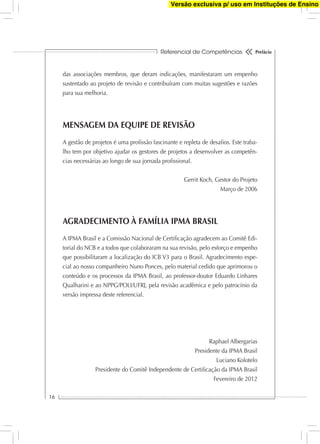 Referencial de Competências
16
Prefácio
das associações membros, que deram indicações, manifestaram um empenho
sustentado ao projeto de revisão e contribuíram com muitas sugestões e razões
para sua melhoria.
MENSAGEM DA EQUIPE DE REVISÃO
A gestão de projetos é uma proﬁssão fascinante e repleta de desaﬁos. Este traba-
lho tem por objetivo ajudar os gestores de projetos a desenvolver as competên-
cias necessárias ao longo de sua jornada proﬁssional.
Gerrit Koch, Gestor do Projeto
Março de 2006
AGRADECIMENTO À FAMÍLIA IPMA BRASIL
A IPMA Brasil e a Comissão Nacional de Certiﬁcação agradecem ao Comitê Edi-
torial do NCB e a todos que colaboraram na sua revisão, pelo esforço e empenho
que possibilitaram a localização do ICB V3 para o Brasil. Agradecimento espe-
cial ao nosso companheiro Nuno Ponces, pelo material cedido que aprimorou o
conteúdo e os processos da IPMA Brasil, ao professor-doutor Eduardo Linhares
Qualharini e ao NPPG/POLI/UFRJ, pela revisão acadêmica e pelo patrocínio da
versão impressa deste referencial.
Raphael Albergarias
Presidente da IPMA Brasil
Luciano Kolotelo
Presidente do Comitê Independente de Certiﬁcação da IPMA Brasil
Fevereiro de 2012
Versão exclusiva p/ uso em Instituções de Ensino
 