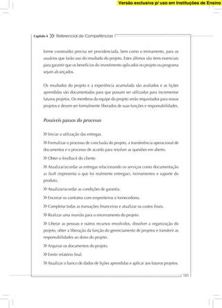 Referencial de Competências
151
Capítulo 4
forme construído) precisa ser providenciada, bem como o treinamento, para os
usuários que farão uso do resultado do projeto. Estes últimos são itens essenciais
para garantir que os benefícios do investimento aplicados no projeto ou programa
sejam alcançados.
Os resultados do projeto e a experiência acumulada são avaliados e as lições
aprendidas são documentadas para que possam ser utilizadas para incrementar
futuros projetos. Os membros da equipe do projeto serão requisitados para novos
projetos e devem ser formalmente liberados de suas funções e responsabilidades.
Possíveis passos do processo
Iniciar a utilização das entregas.
Formalizar o processo de conclusão do projeto, a transferência operacional de
documentos e o processo de acordo para resolver as questões em aberto.
Obter o feedback do cliente.
Atualizar/acordar as entregas relacionando os serviços como documentação
as built (representa o que foi realmente entregue), treinamentos e suporte do
produto.
Atualizar/acordar as condições de garantia.
Encerrar os contratos com empreiteiros e fornecedores.
Completar todas as transações ﬁnanceiras e atualizar os custos ﬁnais.
Realizar uma reunião para o encerramento do projeto.
Liberar as pessoas e outros recursos envolvidos, dissolver a organização do
projeto, obter a liberação da função do gerenciamento de projetos e transferir as
responsabilidades ao dono do projeto.
Arquivar os documentos do projeto.
Emitir relatório ﬁnal.
Atualizar o banco de dados de lições aprendidas e aplicar aos futuros projetos.
Versão exclusiva p/ uso em Instituções de Ensino
 