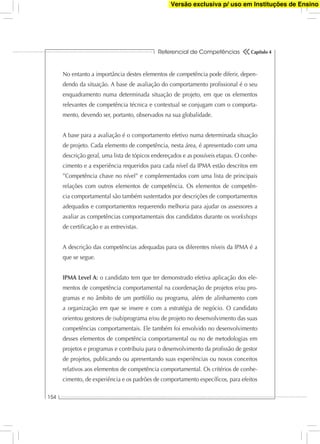 Referencial de Competências
154
Capítulo 4
No entanto a importância destes elementos de competência pode diferir, depen-
dendo da situação. A base de avaliação do comportamento proﬁssional é o seu
enquadramento numa determinada situação de projeto, em que os elementos
relevantes de competência técnica e contextual se conjugam com o comporta-
mento, devendo ser, portanto, observados na sua globalidade.
A base para a avaliação é o comportamento efetivo numa determinada situação
de projeto. Cada elemento de competência, nesta área, é apresentado com uma
descrição geral, uma lista de tópicos endereçados e as possíveis etapas. O conhe-
cimento e a experiência requeridos para cada nível da IPMA estão descritos em
”Competência chave no nível” e complementados com uma lista de principais
relações com outros elementos de competência. Os elementos de competên-
cia comportamental são também sustentados por descrições de comportamentos
adequados e comportamentos requerendo melhoria para ajudar os assessores a
avaliar as competências comportamentais dos candidatos durante os workshops
de certiﬁcação e as entrevistas.
A descrição das competências adequadas para os diferentes níveis da IPMA é a
que se segue.
IPMA Level A: o candidato tem que ter demonstrado efetiva aplicação dos ele-
mentos de competência comportamental na coordenação de projetos e/ou pro-
gramas e no âmbito de um portfólio ou programa, além de alinhamento com
a organização em que se insere e com a estratégia de negócio. O candidato
orientou gestores de (sub)programa e/ou de projeto no desenvolvimento das suas
competências comportamentais. Ele também foi envolvido no desenvolvimento
desses elementos de competência comportamental ou no de metodologias em
projetos e programas e contribuiu para o desenvolvimento da proﬁssão de gestor
de projetos, publicando ou apresentando suas experiências ou novos conceitos
relativos aos elementos de competência comportamental. Os critérios de conhe-
cimento, de experiência e os padrões de comportamento especíﬁcos, para efeitos
Versão exclusiva p/ uso em Instituções de Ensino
 