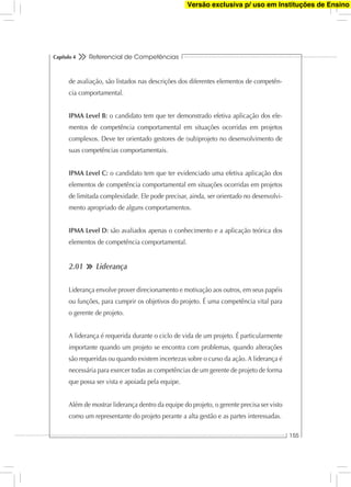 Referencial de Competências
155
Capítulo 4
de avaliação, são listados nas descrições dos diferentes elementos de competên-
cia comportamental.
IPMA Level B: o candidato tem que ter demonstrado efetiva aplicação dos ele-
mentos de competência comportamental em situações ocorridas em projetos
complexos. Deve ter orientado gestores de (sub)projeto no desenvolvimento de
suas competências comportamentais.
IPMA Level C: o candidato tem que ter evidenciado uma efetiva aplicação dos
elementos de competência comportamental em situações ocorridas em projetos
de limitada complexidade. Ele pode precisar, ainda, ser orientado no desenvolvi-
mento apropriado de alguns comportamentos.
IPMA Level D: são avaliados apenas o conhecimento e a aplicação teórica dos
elementos de competência comportamental.
2.01 Liderança
Liderança envolve prover direcionamento e motivação aos outros, em seus papéis
ou funções, para cumprir os objetivos do projeto. É uma competência vital para
o gerente de projeto.
A liderança é requerida durante o ciclo de vida de um projeto. É particularmente
importante quando um projeto se encontra com problemas, quando alterações
são requeridas ou quando existem incertezas sobre o curso da ação. A liderança é
necessária para exercer todas as competências de um gerente de projeto de forma
que possa ser vista e apoiada pela equipe.
Além de mostrar liderança dentro da equipe do projeto, o gerente precisa ser visto
como um representante do projeto perante a alta gestão e as partes interessadas.
Versão exclusiva p/ uso em Instituções de Ensino
 