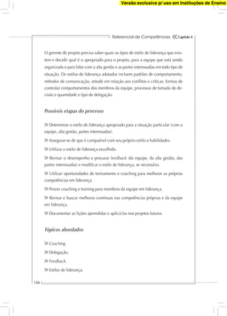Referencial de Competências
156
Capítulo 4
O gerente de projeto precisa saber quais os tipos de estilo de liderança que exis-
tem e decidir qual é o apropriado para o projeto, para a equipe que está sendo
organizada e para lidar com a alta gestão e as partes interessadas em todo tipo de
situação. Os estilos de liderança adotados incluem padrões de comportamento,
métodos de comunicação, atitude em relação aos conﬂitos e críticas, formas de
controlar comportamentos dos membros da equipe, processos de tomada de de-
cisão e quantidade e tipo de delegação.
Possíveis etapas do processo
Determinar o estilo de liderança apropriado para a situação particular (com a
equipe, alta gestão, partes interessadas).
Assegurar-se de que é compatível com seu próprio estilo e habilidades.
Utilizar o estilo de liderança escolhido.
Revisar o desempenho e procurar feedback (da equipe, da alta gestão, das
partes interessadas) e modiﬁcar o estilo de liderança, se necessário.
Utilizar oportunidades de treinamento e coaching para melhorar as próprias
competências em liderança.
Prover coaching e training para membros da equipe em liderança.
Revisar e buscar melhoras contínuas nas competências próprias e da equipe
em liderança.
Documentar as lições aprendidas e aplicá-las nos projetos futuros.
Tópicos abordados
Coaching.
Delegação.
Feedback.
Estilos de liderança.
Versão exclusiva p/ uso em Instituções de Ensino
 