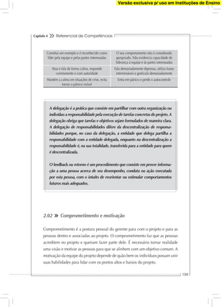 Referencial de Competências
159
Capítulo 4
Constitui um exemplo e é reconhecido como
líder pela equipe e pelas partes interessadas
O seu comportamento não é considerado
apropriado. Não evidencia capacidade de
liderança à equipe e às partes interessadas
Atua e fala de forma calma, responde
corretamente e com autoridade
Fala demasiadamente depressa, utiliza frases
intermináveis e gesticula demasiadamente
Mantém a calma em situações de crise, evita
tornar o pânico visível
Entra em pânico e perde o autocontrole
A delegação é a prática que consiste em partilhar com outra organização ou
indivíduo a responsabilidade pela execução de tarefas concretas do projeto.A
delegação obriga que tarefas e objetivos sejam formulados de maneira clara.
A delegação de responsabilidades difere da descentralização de responsa-
bilidades porque, no caso da delegação, a entidade que delega partilha a
responsabilidade com a entidade delegada, enquanto na descentralização a
responsabilidade é, na sua totalidade, transferida para a entidade para quem
é descentralizada.
O feedback ou retorno é um procedimento que consiste em prover informa-
ção a uma pessoa acerca de seu desempenho, conduta ou ação executada
por esta pessoa, com o intuito de reorientar ou estimular comportamentos
futuros mais adequados.
2.02 Comprometimento e motivação
Comprometimento é a postura pessoal do gerente para com o projeto e para as
pessoas dentro e associadas ao projeto. O comprometimento faz que as pessoas
acreditem no projeto e queiram fazer parte dele. É necessário tornar realidade
uma visão e motivar as pessoas para que se alinhem com um objetivo comum. A
motivação da equipe do projeto depende de quão bem os indivíduos possam unir
suas habilidades para lidar com os pontos altos e baixos do projeto.
Versão exclusiva p/ uso em Instituções de Ensino
 