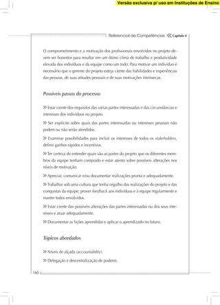 Referencial de Competências
160
Capítulo 4
O comprometimento e a motivação dos proﬁssionais envolvidos no projeto de-
vem ser honestos para resultar em um ótimo clima de trabalho e produtividade
elevada dos indivíduos e da equipe como um todo. Para motivar um indivíduo é
necessário que o gerente do projeto esteja ciente das habilidades e experiências
das pessoas, de suas atitudes pessoais e de suas motivações intrínsecas.
Possíveis passos do processo
Estar ciente dos requisitos das várias partes interessadas e das circunstâncias e
interesses dos indivíduos no projeto.
Ser explícito sobre quais das partes interessadas ou interesses pessoais não
podem ou não serão atendidos.
Examinar possibilidades para incluir os interesses de todos os stakeholders,
deﬁnir ganhos rápidos e incentivos.
Ter certeza de entender quais são as partes do projeto que os diferentes mem-
bros da equipe tenham comprado e estar atento sobre possíveis alterações nos
níveis de motivação.
Apreciar, comunicar e/ou documentar realizações pronta e adequadamente.
Trabalhar sob uma cultura que tenha orgulho das realizações do projeto e das
conquistas da equipe; prover feedback aos indivíduos e à equipe regularmente e
manter todos envolvidos.
Estar ciente das possíveis alterações das partes interessadas ou dos seus inte-
resses e atuar adequadamente.
Documentar as lições aprendidas e aplicar o aprendizado no futuro.
Tópicos abordados
Níveis de alçada (accountability).
Delegação e descentralização de poderes.
Versão exclusiva p/ uso em Instituções de Ensino
 