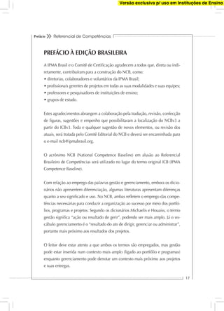 Referencial de Competências
17
Prefácio
PREFÁCIO À EDIÇÃO BRASILEIRA
A IPMA Brasil e o Comitê de Certiﬁcação agradecem a todos que, direta ou indi-
retamente, contribuíram para a construção do NCB, como:
Estes agradecimentos abrangem a colaboração pela tradução, revisão, confecção
de ﬁguras, sugestões e empenho que possibilitaram a localização do NCBv3 a
partir do ICBv3. Toda e qualquer sugestão de novos elementos, ou revisão dos
atuais, será tratada pelo Comitê Editorial do NCB e deverá ser encaminhada para
o e-mail ncb@ipmabrasil.org.
O acrônimo NCB (National Competence Baseline) em alusão ao Referencial
Brasileiro de Competências será utilizado no lugar do termo original ICB (IPMA
Competence Baseline).
Com relação ao emprego das palavras gestão e gerenciamento, embora os dicio-
nários não apresentem diferenciação, algumas literaturas apresentam diferenças
quanto a seu signiﬁcado e uso. No NCB, ambas reﬂetem o emprego das compe-
tências necessárias para conduzir a organização ao sucesso por meio dos portfó-
lios, programas e projetos. Segundo os dicionários Michaelis e Houaiss, o termo
gestão signiﬁca “ação ou resultado de gerir”, podendo ser mais amplo. Já o vo-
cábulo gerenciamento é o “resultado do ato de dirigir, gerenciar ou administrar”,
portanto mais próximo aos resultados dos projetos.
O leitor deve estar atento a que ambos os termos são empregados, mas gestão
pode estar inserida num contexto mais amplo (ligado ao portfólio e programas)
enquanto gerenciamento pode denotar um contexto mais próximo aos projetos
e suas entregas.
Versão exclusiva p/ uso em Instituções de Ensino
 