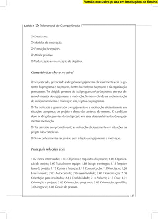 Referencial de Competências
161
Capítulo 4
Entusiasmo.
Modelos de motivação.
Formação de equipes.
Atitude positiva.
Verbalização e visualização de objetivos.
Competências-chave no nível
Ter praticado, gerenciado e dirigido o engajamento eﬁcientemente com os ge-
rentes do programa e do projeto, dentro do contexto do projeto e da organização
permanente. Ter dirigido gerentes do (sub)programa e/ou do projeto em seus de-
senvolvimentos de engajamento e motivação.Ter se envolvido na implementação
do comprometimento e motivação em projetos ou programas.
Ter praticado e gerenciado o engajamento e a motivação eﬁcientemente em
situações complexas do projeto e dentro do contexto do mesmo. O candidato
deve ter dirigido gerentes do (sub)projeto em seus desenvolvimentos do engaja-
mento e motivação.
Ter exercido comprometimento e motivação eﬁcientemente em situações do
projeto não-complexas.
Ter o conhecimento necessário com relação a engajamento e motivação.
Principais relações com
1.02 Partes interessadas; 1.03 Objetivos e requisitos do projeto; 1.06 Organiza-
ção do projeto; 1.07 Trabalho em equipe; 1.10 Escopo e entregas; 1.11 Tempo e
fases do projeto; 1.13 Custos e ﬁnanças; 1.18 Comunicação; 1.19 Iniciação; 1.20
Encerramento; 2.03 Autocontrole; 2.04 Assertividade; 2.05 Descontração; 2.08
Orientação para resultados; 2.13 Conﬁabilidade; 2.14 Valores; 2.15 Ética; 3.01
Orientação a projetos; 3.02 Orientação a programas; 3.03 Orientação a portfólio;
3.06 Negócio; 3.08 Gestão de pessoas.
Versão exclusiva p/ uso em Instituções de Ensino
 