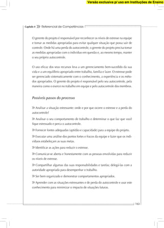 Referencial de Competências
163
Capítulo 4
O gerente do projeto é responsável por reconhecer os níveis de estresse na equipe
e tomar as medidas apropriadas para evitar qualquer situação que possa sair de
controle. Onde há uma perda do autocontrole, o gerente do projeto precisa tomar
as medidas apropriadas com o indivíduo em questão e, ao mesmo tempo, manter
o seu próprio autocontrole.
O uso eﬁcaz dos seus recursos leva a um gerenciamento bem-sucedido da sua
vida e a um equilíbrio apropriado entre trabalho, família e lazer. O estresse pode
ser gerenciado sistematicamente com o conhecimento, a experiência e os méto-
dos apropriados. O gerente do projeto é responsável pelo seu autocontrole, pela
maneira como o exerce no trabalho em equipe e pelo autocontrole dos membros.
Possíveis passos do processo
Analisar a situação estressante: onde e por que ocorre o estresse e a perda do
autocontrole?
Analisar o seu comportamento de trabalho e determinar o que faz que você
ﬁque estressado e perca o autocontrole.
Fornecer fontes adequadas (aptidão e capacidade) para a equipe do projeto.
Executar uma análise dos pontos fortes e fracos da equipe e fazer que os indi-
víduos estabeleçam as suas metas.
Identiﬁcar as ações para reduzir o estresse.
Comunicar-se aberta e honestamente com as pessoas envolvidas para reduzir
os níveis de estresse.
Compartilhar algumas das suas responsabilidades e tarefas; delegá-las com a
autoridade apropriada para desempenhar o trabalho.
Ser bem organizado e demonstrar comportamentos apropriados.
Aprender com as situações estressantes e de perda do autocontrole e usar este
conhecimento para minimizar o impacto de situações futuras.
Versão exclusiva p/ uso em Instituções de Ensino
 