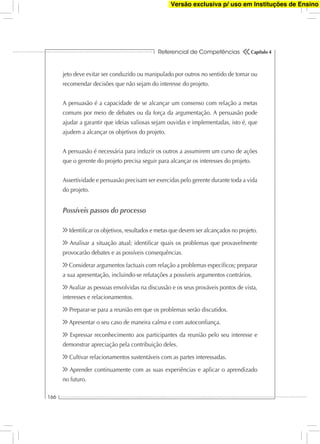 Referencial de Competências
166
Capítulo 4
jeto deve evitar ser conduzido ou manipulado por outros no sentido de tomar ou
recomendar decisões que não sejam do interesse do projeto.
A persuasão é a capacidade de se alcançar um consenso com relação a metas
comuns por meio de debates ou da força da argumentação. A persuasão pode
ajudar a garantir que ideias valiosas sejam ouvidas e implementadas, isto é, que
ajudem a alcançar os objetivos do projeto.
A persuasão é necessária para induzir os outros a assumirem um curso de ações
que o gerente do projeto precisa seguir para alcançar os interesses do projeto.
Assertividade e persuasão precisam ser exercidas pelo gerente durante toda a vida
do projeto.
Possíveis passos do processo
Identiﬁcar os objetivos, resultados e metas que devem ser alcançados no projeto.
Analisar a situação atual; identiﬁcar quais os problemas que provavelmente
provocarão debates e as possíveis consequências.
Considerar argumentos factuais com relação a problemas especíﬁcos; preparar
a sua apresentação, incluindo-se refutações a possíveis argumentos contrários.
Avaliar as pessoas envolvidas na discussão e os seus prováveis pontos de vista,
interesses e relacionamentos.
Preparar-se para a reunião em que os problemas serão discutidos.
Apresentar o seu caso de maneira calma e com autoconﬁança.
Expressar reconhecimento aos participantes da reunião pelo seu interesse e
demonstrar apreciação pela contribuição deles.
Cultivar relacionamentos sustentáveis com as partes interessadas.
Aprender continuamente com as suas experiências e aplicar o aprendizado
no futuro.
Versão exclusiva p/ uso em Instituções de Ensino
 