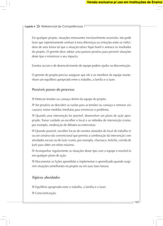 Referencial de Competências
169
Capítulo 4
Em qualquer projeto, situações estressantes inevitavelmente ocorrerão. Isto pode
fazer que repentinamente venham à tona diferenças ou irritações entre os indiví-
duos de uma forma tal que a situação talvez ﬁque hostil e ameace os resultados
do projeto. O gerente deve adotar uma postura proativa para prevenir situações
deste tipo e minimizar o seu impacto.
Eventos sociais e de desenvolvimento de equipe podem ajudar na descontração.
O gerente do projeto precisa assegurar que ele e os membros da equipe mante-
nham um equilíbrio apropriado entre o trabalho, a família e o lazer.
Possíveis passos do processo
Detectar tensões ou cansaço dentro da equipe do projeto.
Ser proativo ao descobrir as razões para as tensões ou cansaço e remover a(s)
causa(s); tomar medidas imediatas para minimizar o problema.
Quando uma intervenção for possível, desenvolver um plano de ação apro-
priado. Tomar cuidado ao escolher o local e os métodos de intervenção (como,
por exemplo, moderação de debates ou entrevistas).
Quando possível, escolher locais de eventos afastados do local de trabalho e/
ou um cenário não convencional que permita a combinação da intervenção com
atividades sociais ou de lazer (como, por exemplo, churrasco, boliche, corrida de
kart) para obter um efeito máximo.
Acompanhar regularmente as situações desse tipo com a equipe e envolvê-la
em qualquer plano de ação.
Documentar as lições aprendidas e implementar o aprendizado quando surgi-
rem situações semelhantes no projeto ou em suas fases futuras.
Tópicos abordados
Equilíbrio apropriado entre o trabalho, a família e o lazer.
Conscientização.
Versão exclusiva p/ uso em Instituções de Ensino
 