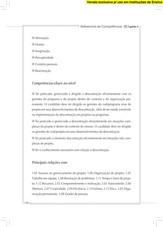 Referencial de Competências
170
Capítulo 4
Atenuação.
Humor.
Imaginação.
Perceptividade.
Contatos pessoais.
Reanimação.
Competências-chave no nível
Ter praticado, gerenciado e dirigido a descontração eﬁcientemente com os
gerentes do programa e do projeto dentro do contexto e da organização per-
manente. O candidato deve ter dirigido os gerentes do (sub)programa e/ou do
projeto em seus desenvolvimentos de descontração, além de ter estado envolvido
na implementação da descontração em projetos ou programas.
Ter praticado e gerenciado a descontração eﬁcientemente em situações com-
plexas do projeto e dentro do contexto do mesmo. O candidato deve ter dirigido
os gerentes do (sub)projeto em seus desenvolvimentos de descontração.
Ter praticado o elemento descontração eﬁcientemente em situações não com-
plexas de projeto.
Ter o conhecimento necessário com relação à descontração.
Principais relações com
1.01 Sucesso no gerenciamento do projeto; 1.06 Organização do projeto; 1.07
Trabalho em equipe; 1.08 Resolução de problemas; 1.11 Tempo e fases do proje-
to; 1.12 Recursos; 2.02 Comprometimento e motivação; 2.03 Autocontrole; 2.06
Abertura; 2.07 Criatividade; 2.09 Eﬁciência; 2.14 Valores; 2.15 Ética; 3.05 Orga-
nização permanente; 3.08 Gestão de pessoas.
Versão exclusiva p/ uso em Instituções de Ensino
 
