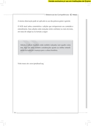 Referencial de Competências
18
Prefácio
A mesma observação pode ser aplicada no uso das palavras gestor e gerente.
O NCB atual sofreu comentários e adições que enriqueceram seu conteúdo e
entendimento. Estas adições estão realçadas [entre colchetes] no meio do texto,
em notas de rodapé ou no formato a seguir:
Adições à edição brasileira estão também realçadas num quadro como
este. Aqui são feitas também considerações quanto ao melhor entendi-
mento da tradução e nuanças para a cultura brasileira.
Visite nosso site: www.ipmabrasil.org
Versão exclusiva p/ uso em Instituções de Ensino
 