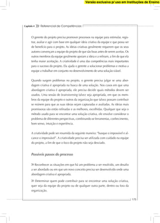 Referencial de Competências
175
Capítulo 4
O gerente do projeto precisa promover processos na equipe para estimular, regis-
trar, avaliar e agir com base em qualquer ideia criativa da equipe e que possa ser
de benefício para o projeto. As ideias criativas geralmente requerem que os seus
autores convençam a equipe do projeto de que são boas antes de serem aceitas. Os
outros membros da equipe geralmente apoiam a ideia e a reﬁnam, a ﬁm de que ela
tenha maior aceitação. A criatividade é uma das competências mais importantes
para o sucesso do projeto. Ela ajuda o gerente a solucionar problemas e motiva a
equipe a trabalhar em conjunto no desenvolvimento de uma solução viável.
Quando surgem problemas no projeto, o gerente precisa julgar se uma abor-
dagem criativa é apropriada na busca de uma solução. Nos casos em que uma
abordagem criativa é apropriada, ele precisa decidir quais métodos devem ser
usados. Uma sessão de brainstorming talvez seja apropriada, em que os mem-
bros da equipe do projeto e outros da organização que talvez possam contribuir
se reúnem para que as suas ideias sejam capturadas e avaliadas. As ideias mais
promissoras são então reﬁnadas e as melhores, escolhidas. Qualquer que seja o
método usado para se encontrar uma solução criativa, ele envolve considerar o
problema de diferentes perspectivas, combinando-se ferramentas, conhecimento,
bom senso, intuição e experiência.
A criatividade pode ser resumida da seguinte maneira: “busque o impossível e al-
cance o improvável”. A criatividade precisa ser utilizada com cuidado na equipe
do projeto, a ﬁm de que o foco do projeto não seja desviado.
Possíveis passos do processo
Reconhecer as situações em que há um problema a ser resolvido, um desaﬁo
a ser abordado ou em que um novo conceito precisa ser desenvolvido onde uma
abordagem criativa é apropriada.
Determinar quem pode contribuir para se encontrar uma solução criativa,
quer seja da equipe do projeto ou de qualquer outra parte, dentro ou fora da
organização.
Versão exclusiva p/ uso em Instituções de Ensino
 