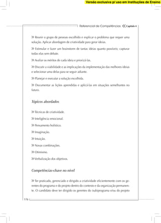 Referencial de Competências
176
Capítulo 4
Reunir o grupo de pessoas escolhido e explicar o problema que requer uma
solução. Aplicar abordagem de criatividade para gerar ideias.
Estimular e fazer um brainstorm de tantas ideias quanto possíveis; capturar
todas elas sem debate.
Avaliar os méritos de cada ideia e priorizá-las.
Discutir a viabilidade e as implicações da implementação das melhores ideias
e selecionar uma delas para se seguir adiante.
Planejar e executar a solução escolhida.
Documentar as lições aprendidas e aplicá-las em situações semelhantes no
futuro.
Tópicos abordados
Técnicas de criatividade.
Inteligência emocional.
Pensamento holístico.
Imaginação.
Intuição.
Novas combinações.
Otimismo.
Verbalização dos objetivos.
Competências-chave no nível
Ter praticado, gerenciado e dirigido a criatividade eﬁcientemente com os ge-
rentes do programa e do projeto dentro do contexto e da organização permanen-
te. O candidato deve ter dirigido os gerentes do (sub)programa e/ou do projeto
Versão exclusiva p/ uso em Instituções de Ensino
 