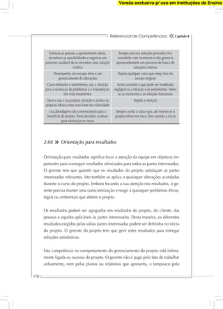 Referencial de Competências
178
Capítulo 4
Estimula as pessoas a apresentarem ideias,
reconhece as possibilidades e organiza um
processo saudável de se encontrar uma solução
criativa
Sempre procura soluções provadas; ﬁca
ressentido com incertezas e não gerencia
apropriadamente um processo de busca de
soluções criativas
Desempenha um escopo ativo e um
gerenciamento de alterações
Rejeita qualquer coisa que esteja fora do
escopo original
Ouve estímulos e sentimentos, usa a intuição
para a resolução de problemas e a manutenção
dos relacionamentos
Aceita somente o que pode ser modelado;
negligencia a intuição e os sentimentos. Atém-
se ao raciocínio e às relações funcionais
Ouve e usa a sua própria intuição e analisa as
próprias ideias como uma fonte de criatividade
Rejeita a intuição
Usa abordagens não convencionais para o
benefício do projeto. Toma decisões criativas
para minimizar os riscos
Sempre aceita o status quo, até mesmo se o
projeto estiver em risco. Tem aversão a riscos
2.08 Orientação para resultados
Orientação para resultados signiﬁca focar a atenção da equipe em objetivos im-
portantes para conseguir resultados otimizados para todas as partes interessadas.
O gerente tem que garantir que os resultados do projeto satisfaçam as partes
interessadas relevantes. Isto também se aplica a quaisquer alterações acordadas
durante o curso do projeto. Embora focando a sua atenção nos resultados, o ge-
rente precisa manter uma conscientização e reagir a quaisquer problemas éticos,
legais ou ambientais que afetem o projeto.
Os resultados podem ser agrupados em resultados do projeto, do cliente, das
pessoas e aqueles aplicáveis às partes interessadas. Desta maneira, os diferentes
resultados exigidos pelas várias partes interessadas podem ser deﬁnidos no início
do projeto. O gerente do projeto tem que gerir estes resultados para entregar
soluções satisfatórias.
Esta competência no comportamento do gerenciamento do projeto está intima-
mente ligada ao sucesso do projeto. O gerente não é pago pelo fato de trabalhar
arduamente, nem pelos planos ou relatórios que apresenta, e tampouco pelo
Versão exclusiva p/ uso em Instituções de Ensino
 