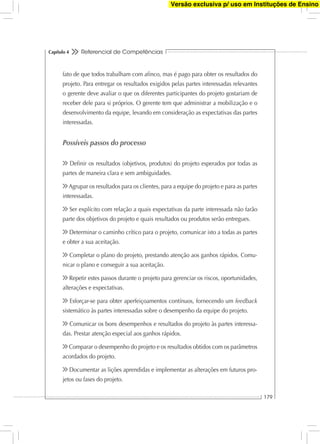Referencial de Competências
179
Capítulo 4
fato de que todos trabalham com aﬁnco, mas é pago para obter os resultados do
projeto. Para entregar os resultados exigidos pelas partes interessadas relevantes
o gerente deve avaliar o que os diferentes participantes do projeto gostariam de
receber dele para si próprios. O gerente tem que administrar a mobilização e o
desenvolvimento da equipe, levando em consideração as expectativas das partes
interessadas.
Possíveis passos do processo
Deﬁnir os resultados (objetivos, produtos) do projeto esperados por todas as
partes de maneira clara e sem ambiguidades.
Agrupar os resultados para os clientes, para a equipe do projeto e para as partes
interessadas.
Ser explícito com relação a quais expectativas da parte interessada não farão
parte dos objetivos do projeto e quais resultados ou produtos serão entregues.
Determinar o caminho crítico para o projeto, comunicar isto a todas as partes
e obter a sua aceitação.
Completar o plano do projeto, prestando atenção aos ganhos rápidos. Comu-
nicar o plano e conseguir a sua aceitação.
Repetir estes passos durante o projeto para gerenciar os riscos, oportunidades,
alterações e expectativas.
Esforçar-se para obter aperfeiçoamentos contínuos, fornecendo um feedback
sistemático às partes interessadas sobre o desempenho da equipe do projeto.
Comunicar os bons desempenhos e resultados do projeto às partes interessa-
das. Prestar atenção especial aos ganhos rápidos.
Comparar o desempenho do projeto e os resultados obtidos com os parâmetros
acordados do projeto.
Documentar as lições aprendidas e implementar as alterações em futuros pro-
jetos ou fases do projeto.
Versão exclusiva p/ uso em Instituções de Ensino
 