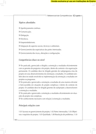 Referencial de Competências
180
Capítulo 4
Tópicos abordados
Aperfeiçoamento contínuo.
Comunicação.
Delegação.
Eﬁciência.
Empreendedorismo.
Integração de aspectos sociais, técnicos e ambientais.
Gerenciamento das expectativas das partes interessadas.
Gerenciamento dos riscos, alterações e conﬁgurações.
Competências-chave no nível
Ter praticado, gerenciado e dirigido a orientação a resultados eﬁcientemente
com os gerentes do programa e do projeto, dentro do contexto e da organização
permanente. O candidato deve ter dirigido gerentes do (sub)programa e/ou do
projeto em seus desenvolvimentos da orientação a resultados. O candidato tam-
bém deve ter estado envolvido na implementação da orientação a resultados em
projetos ou programas.
Ter praticado e gerenciado a orientação a resultados de uma maneira eﬁciente
e bem-sucedida em situações do projeto complexas e dentro do contexto do
projeto. O candidato deve ter dirigido gerentes do (sub)projeto a desenvolverem
a orientação a resultados.
Ter praticado e gerenciado a orientação a resultados eﬁcientemente em situa-
ções do projeto não complexas.
Ter conhecimento necessário com relação à orientação a resultados.
Principais relações com
1.01 Sucesso no gerenciamento do projeto; 1.02 Partes interessadas; 1.03 Objeti-
vos e requisitos do projeto; 1.05 Qualidade; 1.08 Resolução de problemas; 1.10
Versão exclusiva p/ uso em Instituções de Ensino
 