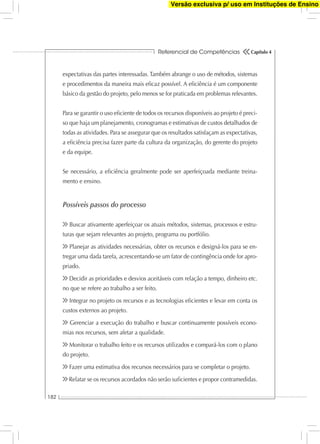 Referencial de Competências
182
Capítulo 4
expectativas das partes interessadas. Também abrange o uso de métodos, sistemas
e procedimentos da maneira mais eﬁcaz possível. A eﬁciência é um componente
básico da gestão do projeto, pelo menos se for praticada em problemas relevantes.
Para se garantir o uso eﬁciente de todos os recursos disponíveis ao projeto é preci-
so que haja um planejamento, cronogramas e estimativas de custos detalhados de
todas as atividades. Para se assegurar que os resultados satisfaçam as expectativas,
a eﬁciência precisa fazer parte da cultura da organização, do gerente do projeto
e da equipe.
Se necessário, a eﬁciência geralmente pode ser aperfeiçoada mediante treina-
mento e ensino.
Possíveis passos do processo
Buscar ativamente aperfeiçoar os atuais métodos, sistemas, processos e estru-
turas que sejam relevantes ao projeto, programa ou portfólio.
Planejar as atividades necessárias, obter os recursos e designá-los para se en-
tregar uma dada tarefa, acrescentando-se um fator de contingência onde for apro-
priado.
Decidir as prioridades e desvios aceitáveis com relação a tempo, dinheiro etc.
no que se refere ao trabalho a ser feito.
Integrar no projeto os recursos e as tecnologias eﬁcientes e levar em conta os
custos externos ao projeto.
Gerenciar a execução do trabalho e buscar continuamente possíveis econo-
mias nos recursos, sem afetar a qualidade.
Monitorar o trabalho feito e os recursos utilizados e compará-los com o plano
do projeto.
Fazer uma estimativa dos recursos necessários para se completar o projeto.
Relatar se os recursos acordados não serão suﬁcientes e propor contramedidas.
Versão exclusiva p/ uso em Instituções de Ensino
 