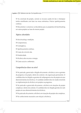 Referencial de Competências
183
Capítulo 4
Na conclusão do projeto, calcular os recursos usados de fato e relampejar
tarefas semelhantes com base nas novas estimativas. Praticar aperfeiçoamento
contínuo.
Documentar e comunicar as descobertas para os propósitos de benchmarking
em outros projetos ou fases do mesmo projeto.
Tópicos abordados
Benchmarking e medições.
Compromissos.
Contingência.
Aperfeiçoamento contínuo.
Custos do ciclo de vida.
Produtividade.
Eﬁciência dos recursos e energia.
Custos sociais e ambientais.
Competências-chave no nível
Ter praticado, gerenciado e dirigido eﬁcazmente a eﬁciência com os gerentes
do programa e do projeto, dentro do contexto e da organização permanente. O
candidato deve ter dirigido os gerentes do (sub)programa e/ou do projeto em seus
desenvolvimentos da eﬁciência. O candidato também deve ter estado envolvido
na implementação da eﬁciência em projetos ou programas.
Ter praticado e gerenciado eﬁcazmente a eﬁciência em situações do projeto
complexas e dentro do contexto. O candidato deve ter dirigido gerentes do (sub)
projeto em seus desenvolvimentos da eﬁciência.
Ter praticado eﬁcazmente a eﬁciência em situações do projeto não complexas.
Ter conhecimento necessário com relação à eﬁciência.
Versão exclusiva p/ uso em Instituções de Ensino
 